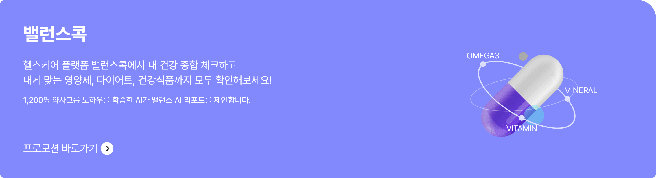 밸런스콕 헬스케어 플랫폼 밸런스콕에서 내 건강 종합 체크하고 내게 맞는 영양제, 다이어트, 건강식품까지 모두 확인해보세요! 1,200명 약사그룹 노하우를 학습한 AI가 밸런스 AI리포트를 제안합니다. 프로모션 파로가기